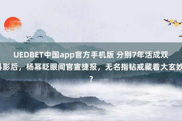UEDBET中国app官方手机版 分别7年活成双料影后，杨幂眨眼间官宣捷报，无名指钻戒藏着大玄妙？