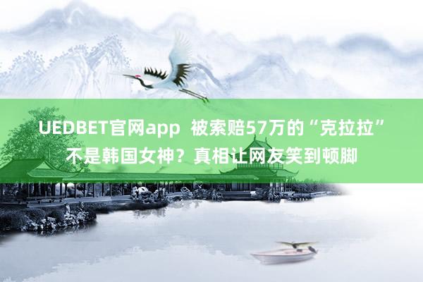 UEDBET官网app  被索赔57万的“克拉拉”不是韩国女神？真相让网友笑到顿脚