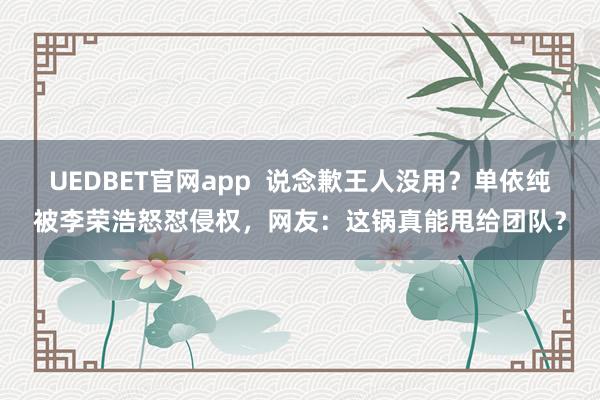 UEDBET官网app  说念歉王人没用？单依纯被李荣浩怒怼侵权，网友：这锅真能甩给团队？