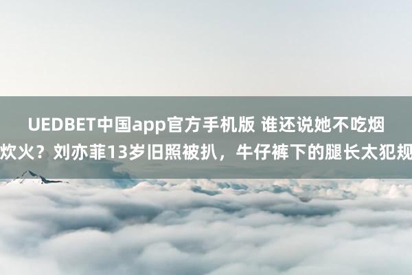 UEDBET中国app官方手机版 谁还说她不吃烟炊火？刘亦菲13岁旧照被扒，牛仔裤下的腿长太犯规