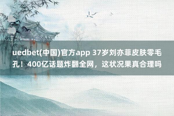 uedbet(中国)官方app 37岁刘亦菲皮肤零毛孔！400亿话题炸翻全网，这状况果真合理吗