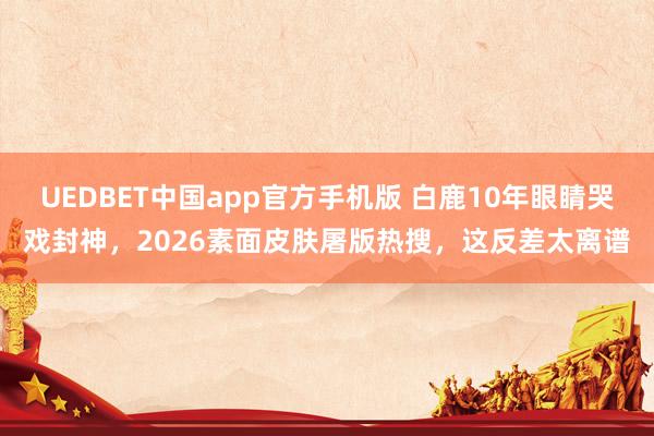 UEDBET中国app官方手机版 白鹿10年眼睛哭戏封神，2026素面皮肤屠版热搜，这反差太离谱