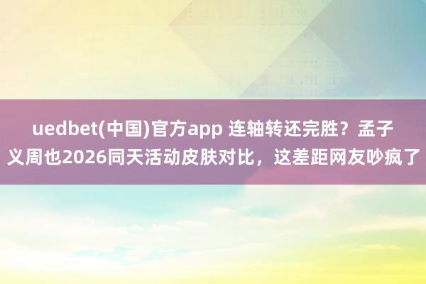 uedbet(中国)官方app 连轴转还完胜？孟子义周也2026同天活动皮肤对比，这差距网友吵疯了