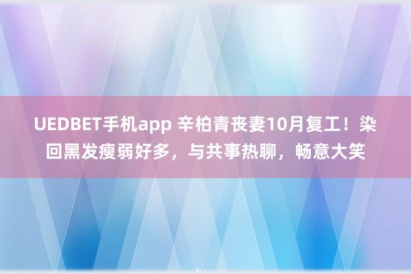UEDBET手机app 辛柏青丧妻10月复工！染回黑发瘦弱好多，与共事热聊，畅意大笑