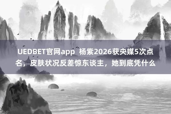 UEDBET官网app  杨紫2026获央媒5次点名，皮肤状况反差惊东谈主，她到底凭什么
