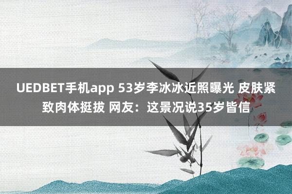 UEDBET手机app 53岁李冰冰近照曝光 皮肤紧致肉体挺拔 网友：这景况说35岁皆信