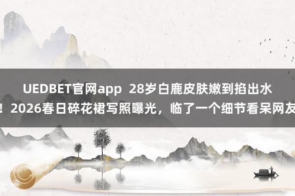 UEDBET官网app  28岁白鹿皮肤嫩到掐出水！2026春日碎花裙写照曝光，临了一个细节看呆网友