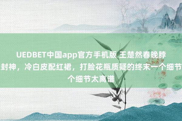 UEDBET中国app官方手机版 王楚然春晚脖颈一歪封神，冷白皮配红裙，打脸花瓶质疑的终末一个细节太离谱
