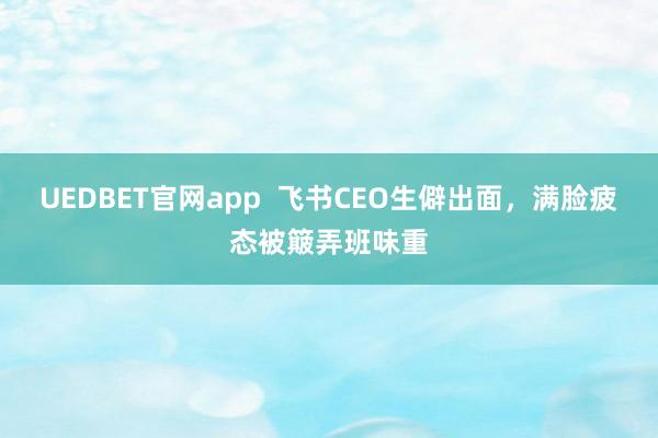 UEDBET官网app  飞书CEO生僻出面，满脸疲态被簸弄班味重