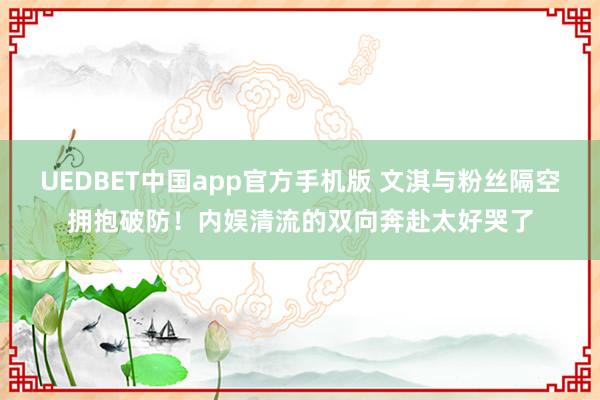UEDBET中国app官方手机版 文淇与粉丝隔空拥抱破防！内娱清流的双向奔赴太好哭了