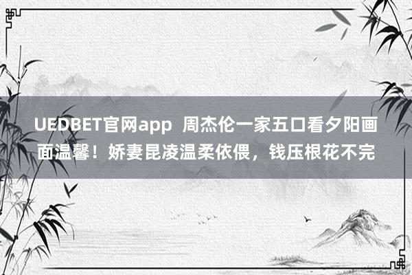 UEDBET官网app  周杰伦一家五口看夕阳画面温馨！娇妻昆凌温柔依偎，钱压根花不完