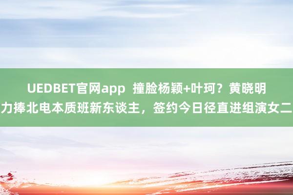 UEDBET官网app  撞脸杨颖+叶珂？黄晓明力捧北电本质班新东谈主，签约今日径直进组演女二