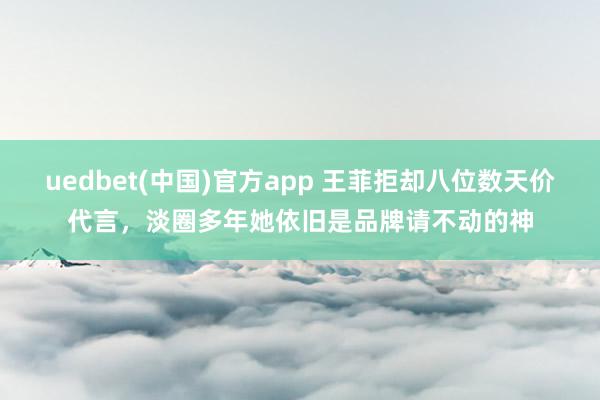 uedbet(中国)官方app 王菲拒却八位数天价代言，淡圈多年她依旧是品牌请不动的神