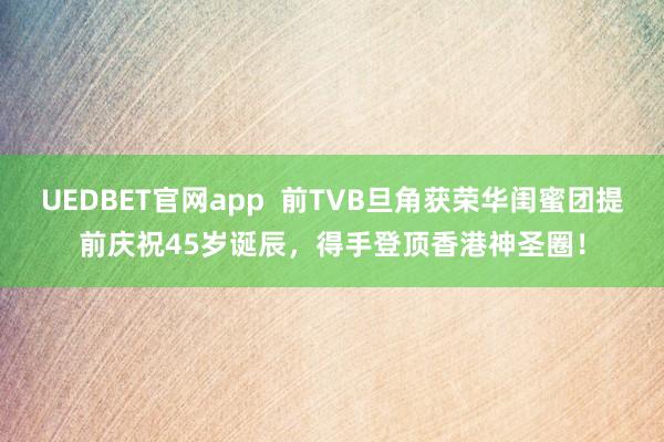 UEDBET官网app  前TVB旦角获荣华闺蜜团提前庆祝45岁诞辰，得手登顶香港神圣圈！