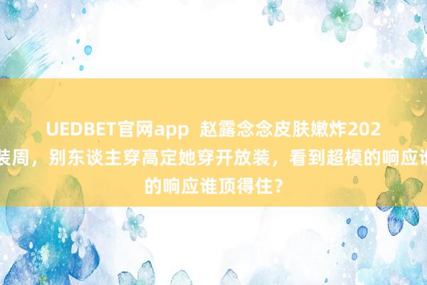 UEDBET官网app  赵露念念皮肤嫩炸2026上海时装周，别东谈主穿高定她穿开放装，看到超模的响应谁顶得住？