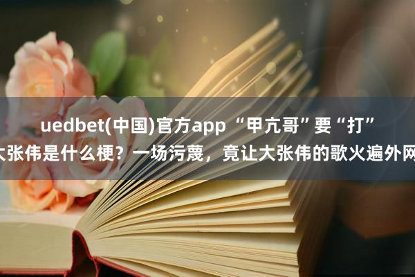 uedbet(中国)官方app “甲亢哥”要“打”大张伟是什么梗？一场污蔑，竟让大张伟的歌火遍外网！