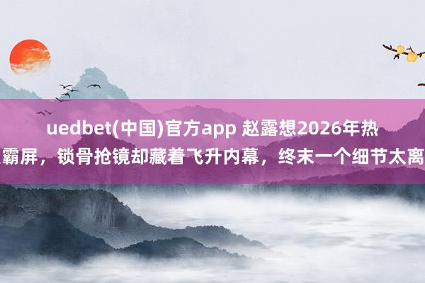 uedbet(中国)官方app 赵露想2026年热搜霸屏，锁骨抢镜却藏着飞升内幕，终末一个细节太离谱