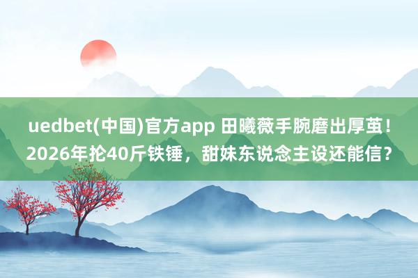 uedbet(中国)官方app 田曦薇手腕磨出厚茧！2026年抡40斤铁锤，甜妹东说念主设还能信？