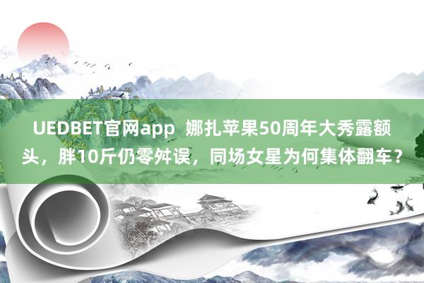 UEDBET官网app  娜扎苹果50周年大秀露额头，胖10斤仍零舛误，同场女星为何集体翻车？