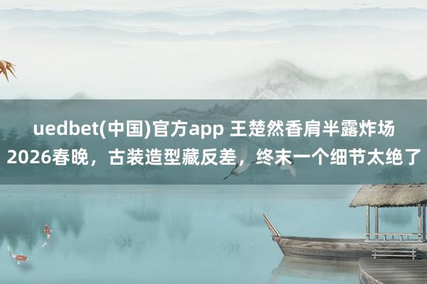 uedbet(中国)官方app 王楚然香肩半露炸场2026春晚，古装造型藏反差，终末一个细节太绝了