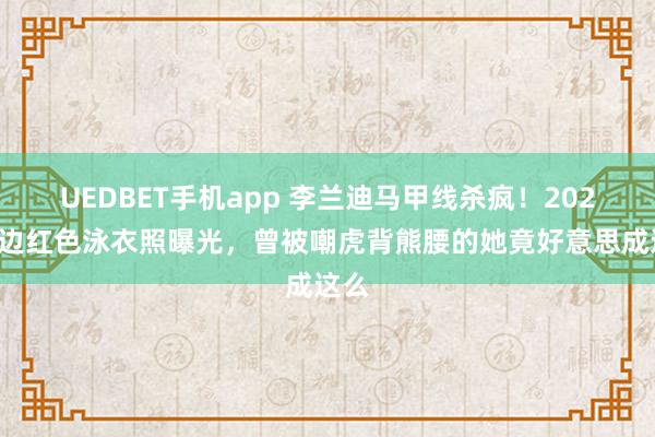 UEDBET手机app 李兰迪马甲线杀疯！2026海边红色泳衣照曝光，曾被嘲虎背熊腰的她竟好意思成这么