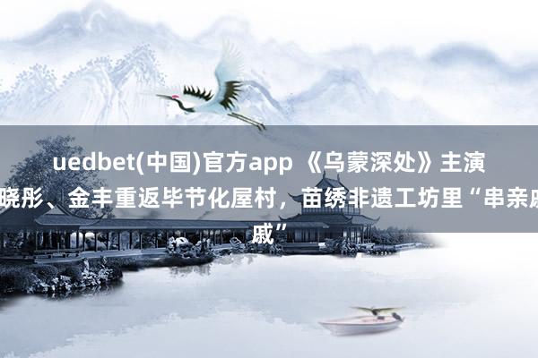 uedbet(中国)官方app 《乌蒙深处》主演毛晓彤、金丰重返毕节化屋村，苗绣非遗工坊里“串亲戚”