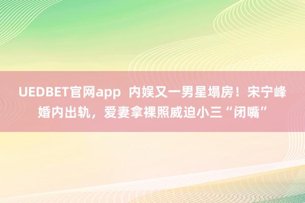 UEDBET官网app  内娱又一男星塌房！宋宁峰婚内出轨，爱妻拿裸照威迫小三“闭嘴”