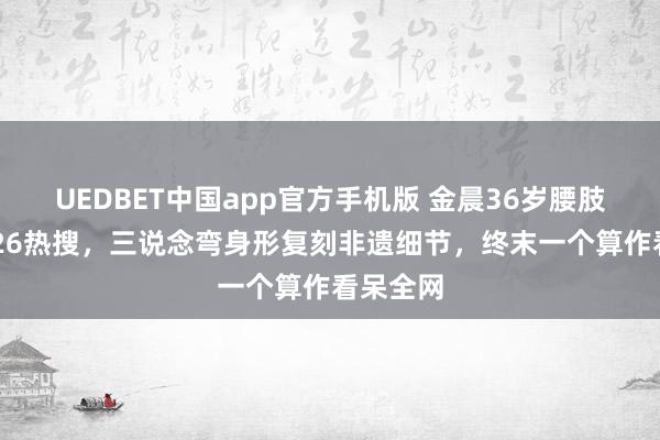 UEDBET中国app官方手机版 金晨36岁腰肢杀疯2026热搜，三说念弯身形复刻非遗细节，终末一个算作看呆全网