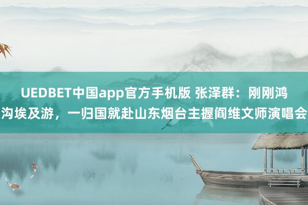 UEDBET中国app官方手机版 张泽群：刚刚鸿沟埃及游，一归国就赴山东烟台主握阎维文师演唱会