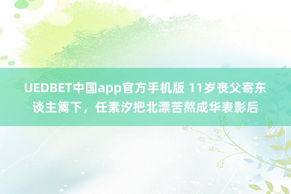 UEDBET中国app官方手机版 11岁丧父寄东谈主篱下，任素汐把北漂苦熬成华表影后