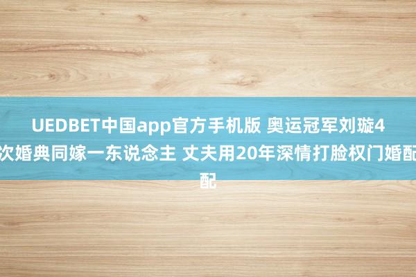 UEDBET中国app官方手机版 奥运冠军刘璇4次婚典同嫁一东说念主 丈夫用20年深情打脸权门婚配
