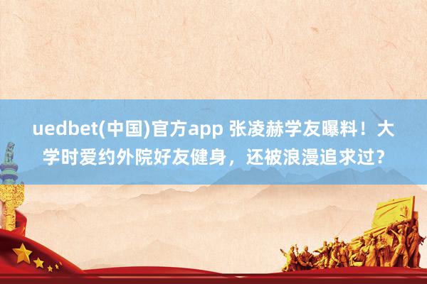 uedbet(中国)官方app 张凌赫学友曝料！大学时爱约外院好友健身，还被浪漫追求过？