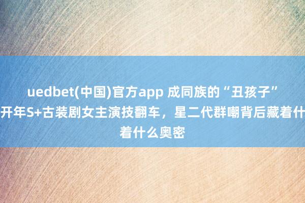 uedbet(中国)官方app 成同族的“丑孩子”霸屏！开年S+古装剧女主演技翻车，星二代群嘲背后藏着什么奥密