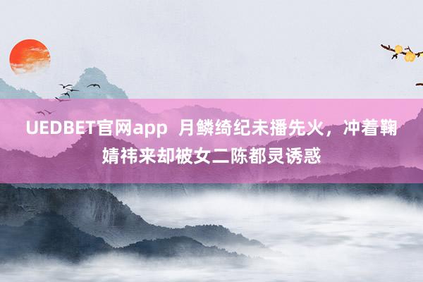 UEDBET官网app  月鳞绮纪未播先火，冲着鞠婧祎来却被女二陈都灵诱惑