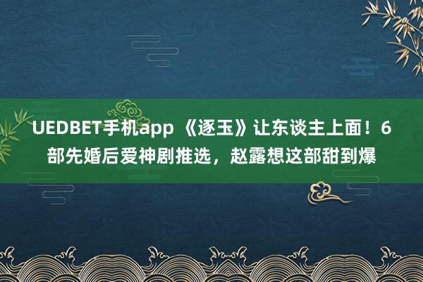 UEDBET手机app 《逐玉》让东谈主上面！6部先婚后爱神剧推选，赵露想这部甜到爆