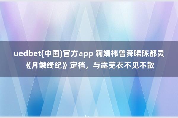 uedbet(中国)官方app 鞠婧祎曾舜晞陈都灵《月鳞绮纪》定档，与露芜衣不见不散