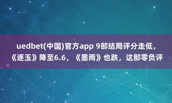 uedbet(中国)官方app 9部结局评分走低，《逐玉》降至6.6，《墨雨》也跌，这部零负评