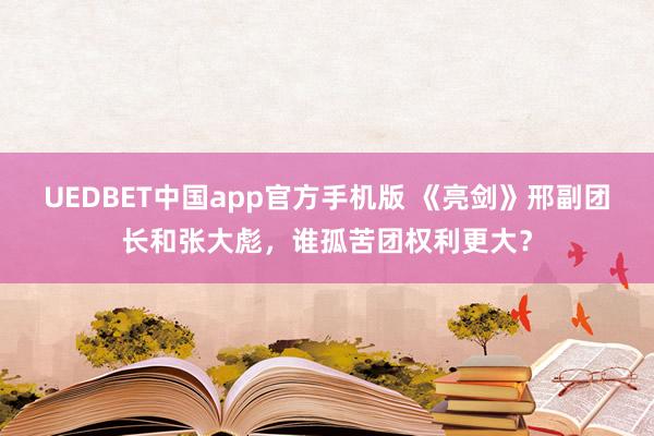 UEDBET中国app官方手机版 《亮剑》邢副团长和张大彪，谁孤苦团权利更大？