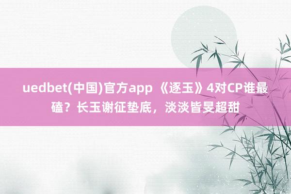 uedbet(中国)官方app 《逐玉》4对CP谁最磕？长玉谢征垫底，淡淡皆旻超甜