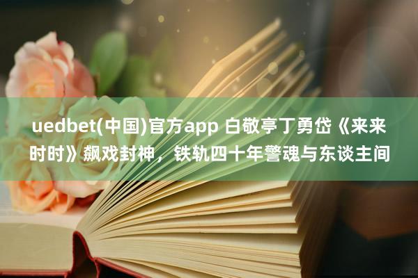 uedbet(中国)官方app 白敬亭丁勇岱《来来时时》飙戏封神，铁轨四十年警魂与东谈主间