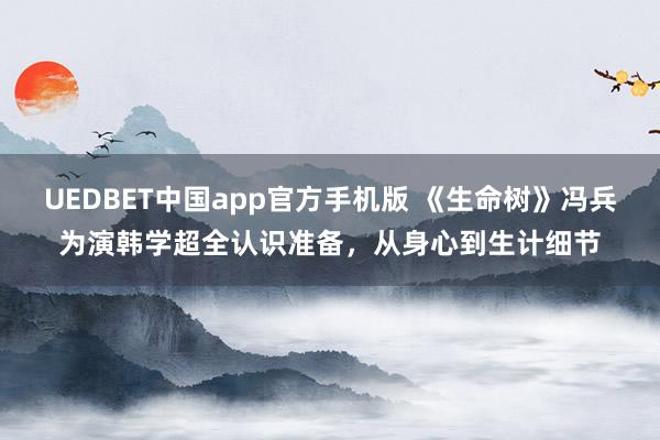UEDBET中国app官方手机版 《生命树》冯兵为演韩学超全认识准备，从身心到生计细节