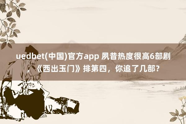 uedbet(中国)官方app 夙昔热度很高6部剧，《西出玉门》排第四，你追了几部？