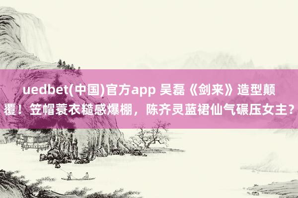 uedbet(中国)官方app 吴磊《剑来》造型颠覆！笠帽蓑衣糙感爆棚，陈齐灵蓝裙仙气碾压女主？