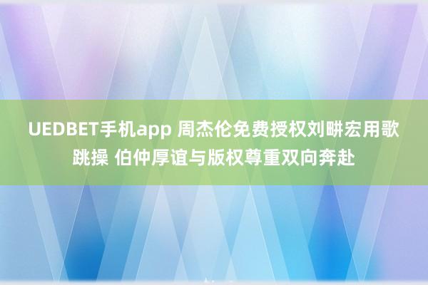 UEDBET手机app 周杰伦免费授权刘畊宏用歌跳操 伯仲厚谊与版权尊重双向奔赴
