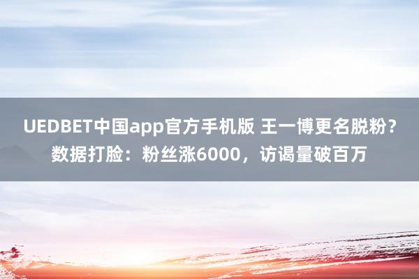 UEDBET中国app官方手机版 王一博更名脱粉？数据打脸：粉丝涨6000，访谒量破百万
