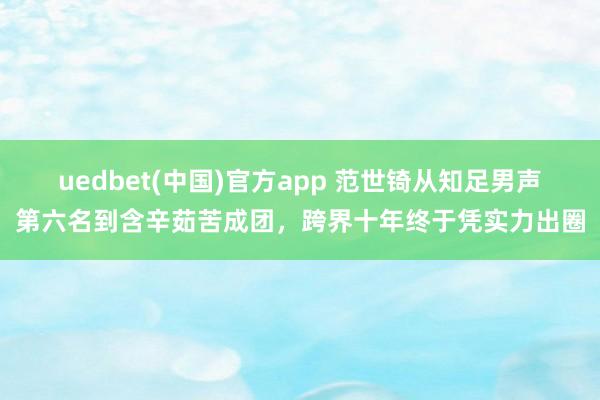 uedbet(中国)官方app 范世锜从知足男声第六名到含辛茹苦成团，跨界十年终于凭实力出圈