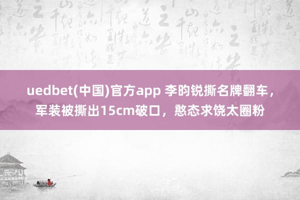 uedbet(中国)官方app 李昀锐撕名牌翻车，军装被撕出15cm破口，憨态求饶太圈粉