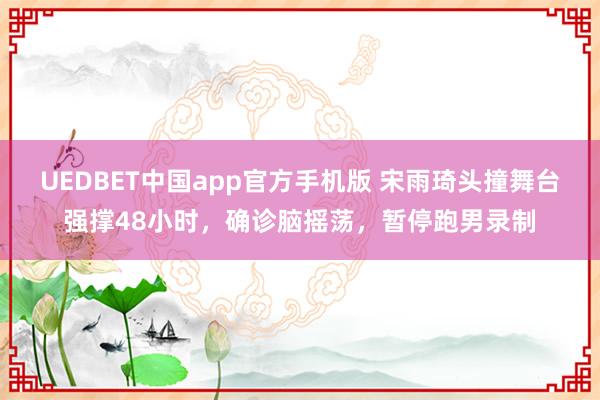 UEDBET中国app官方手机版 宋雨琦头撞舞台强撑48小时，确诊脑摇荡，暂停跑男录制