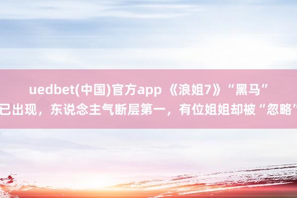 uedbet(中国)官方app 《浪姐7》“黑马”已出现，东说念主气断层第一，有位姐姐却被“忽略”