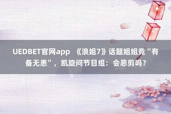 UEDBET官网app  《浪姐7》话题姐姐竟“有备无患”，凯旋问节目组：会恶剪吗？